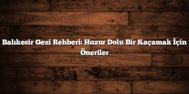 Balıkesir Gezi Rehberi: Huzur Dolu Bir Kaçamak İçin Öneriler