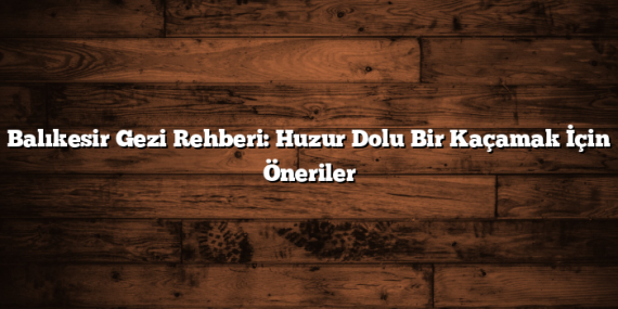 Balıkesir Gezi Rehberi: Huzur Dolu Bir Kaçamak İçin Öneriler