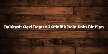 Balıkesir Gezi Rotası: 3 Günlük Dolu Dolu Bir Plan