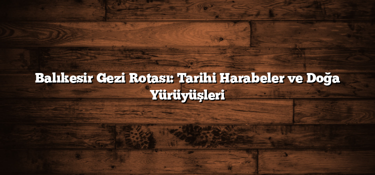 Balıkesir Gezi Rotası: Tarihi Harabeler ve Doğa Yürüyüşleri
