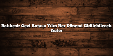 Balıkesir Gezi Rotası: Yılın Her Dönemi Gidilebilecek Yerler