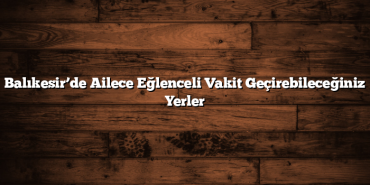 Balıkesir’de Ailece Eğlenceli Vakit Geçirebileceğiniz Yerler
