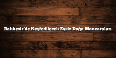 Balıkesir’de Keşfedilecek Eşsiz Doğa Manzaraları