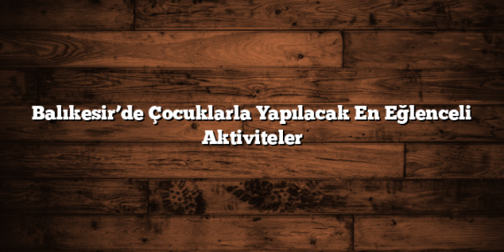 Balıkesir’de Çocuklarla Yapılacak En Eğlenceli Aktiviteler