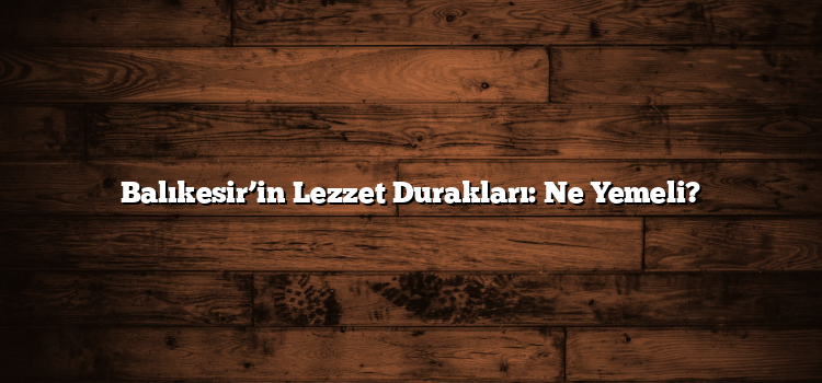Balıkesir’in Lezzet Durakları: Ne Yemeli?
