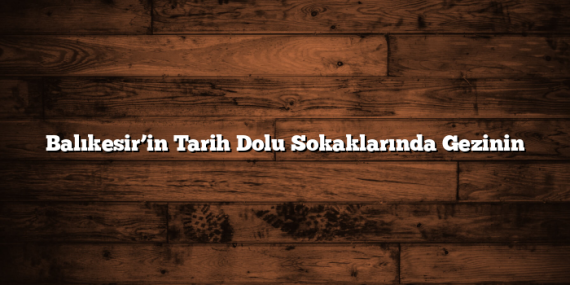 Balıkesir’in Tarih Dolu Sokaklarında Gezinin