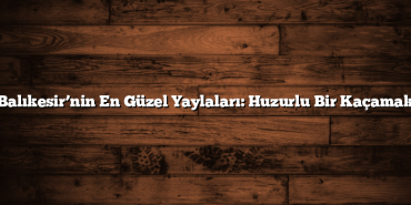 Balıkesir’nin En Güzel Yaylaları: Huzurlu Bir Kaçamak