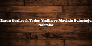 Bartın Gezilecek Yerler: Yeşilin ve Mavinin Buluştuğu Noktalar