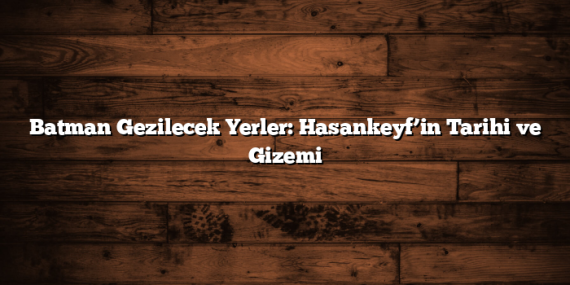 Batman Gezilecek Yerler: Hasankeyf’in Tarihi ve Gizemi