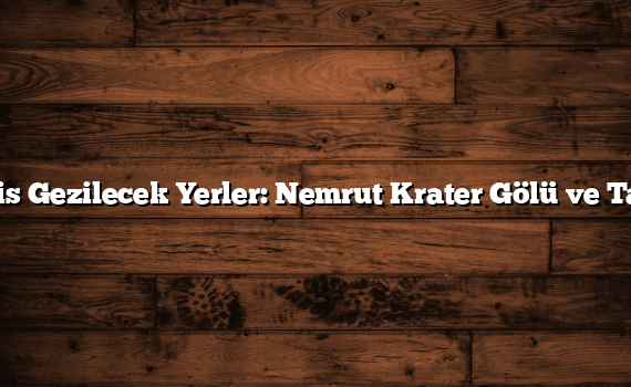 Bitlis Gezilecek Yerler: Nemrut Krater Gölü ve Tarih