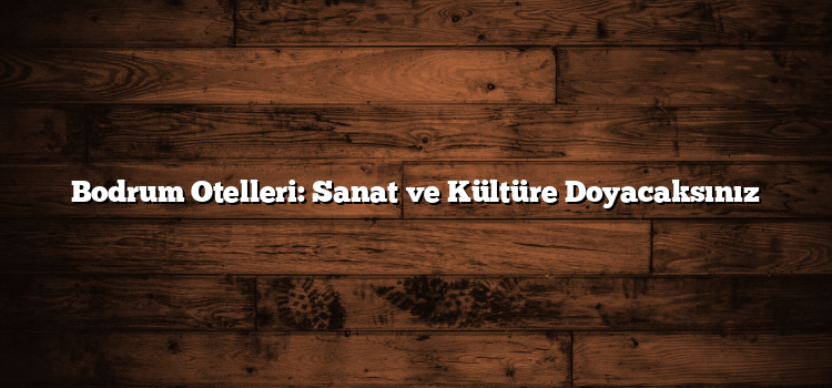 Bodrum Otelleri: Sanat ve Kültüre Doyacaksınız