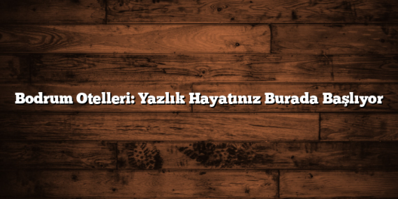 Bodrum Otelleri: Yazlık Hayatınız Burada Başlıyor
