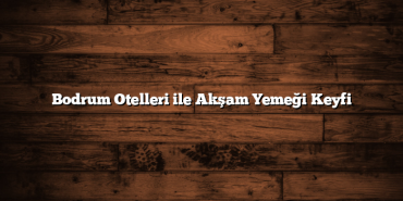 Bodrum Otelleri ile Akşam Yemeği Keyfi