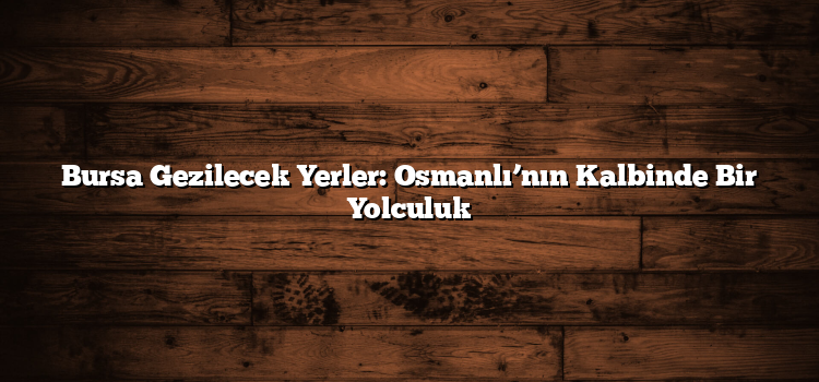Bursa Gezilecek Yerler: Osmanlı’nın Kalbinde Bir Yolculuk