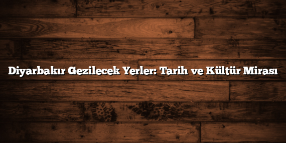 Diyarbakır Gezilecek Yerler: Tarih ve Kültür Mirası