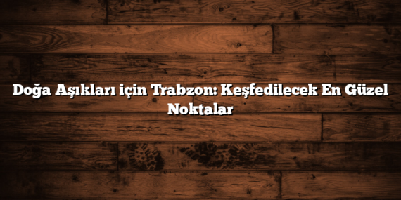 Doğa Aşıkları için Trabzon: Keşfedilecek En Güzel Noktalar