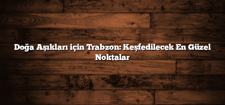 Doğa Aşıkları için Trabzon: Keşfedilecek En Güzel Noktalar