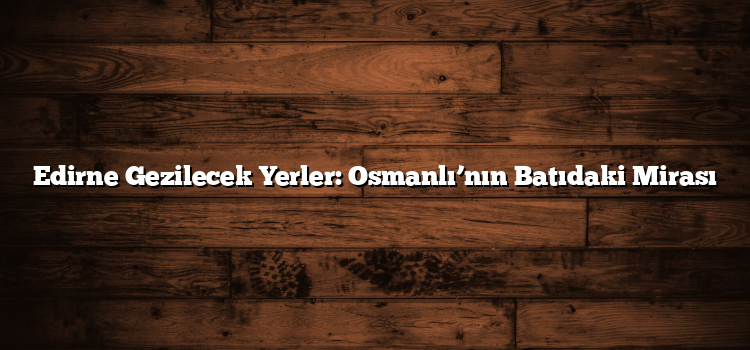 Edirne Gezilecek Yerler: Osmanlı’nın Batıdaki Mirası
