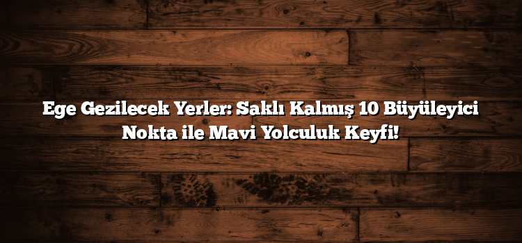 Ege Gezilecek Yerler: Saklı Kalmış 10 Büyüleyici Nokta ile Mavi Yolculuk Keyfi!