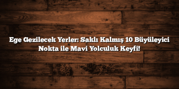 Ege Gezilecek Yerler: Saklı Kalmış 10 Büyüleyici Nokta ile Mavi Yolculuk Keyfi!