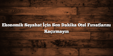 Ekonomik Seyahat İçin Son Dakika Otel Fırsatlarını Kaçırmayın