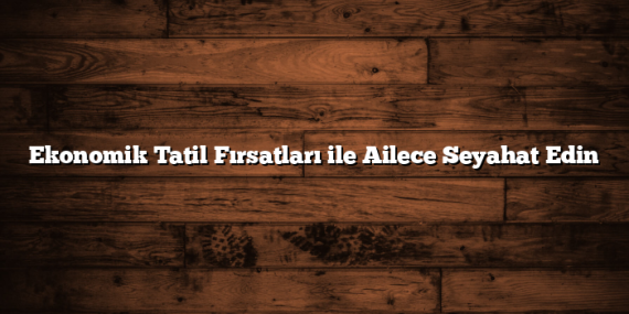 Ekonomik Tatil Fırsatları ile Ailece Seyahat Edin