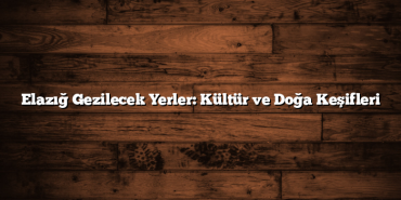 Elazığ Gezilecek Yerler: Kültür ve Doğa Keşifleri