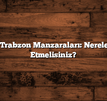 En Güzel Trabzon Manzaraları: Nereleri Ziyaret Etmelisiniz?