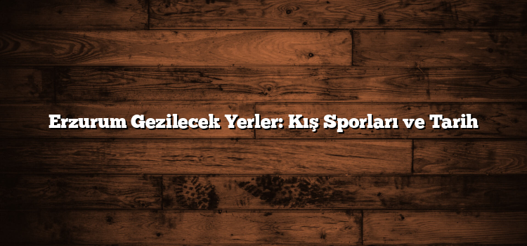 Erzurum Gezilecek Yerler: Kış Sporları ve Tarih