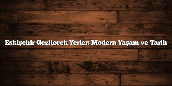 Eskişehir Gezilecek Yerler: Modern Yaşam ve Tarih