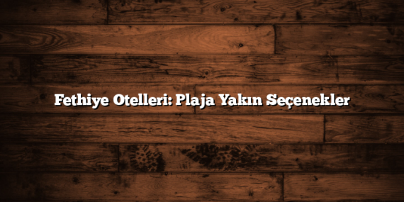 Fethiye Otelleri: Plaja Yakın Seçenekler