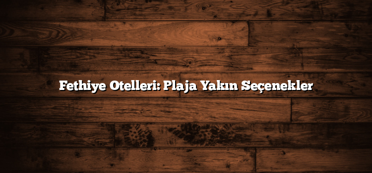 Fethiye Otelleri: Plaja Yakın Seçenekler