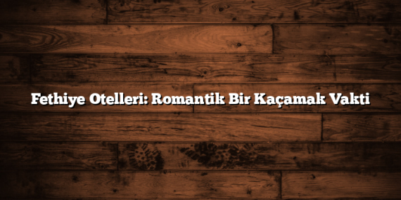 Fethiye Otelleri: Romantik Bir Kaçamak Vakti