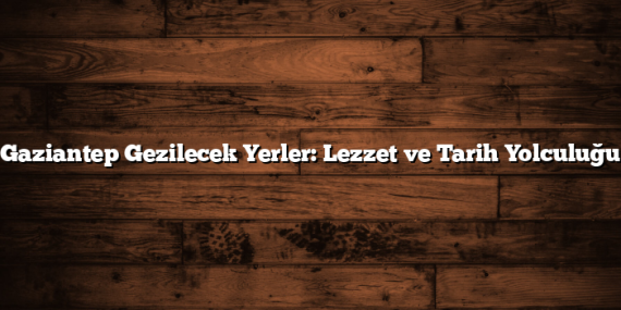 Gaziantep Gezilecek Yerler: Lezzet ve Tarih Yolculuğu