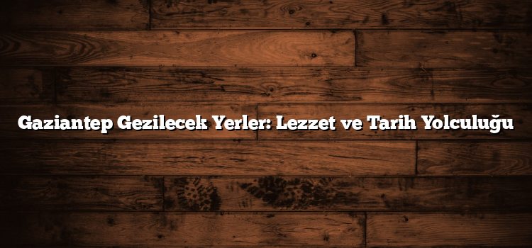 Gaziantep Gezilecek Yerler: Lezzet ve Tarih Yolculuğu