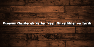 Giresun Gezilecek Yerler: Yeşil Güzellikler ve Tarih
