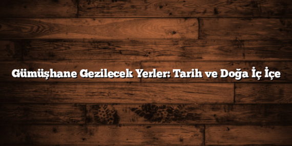 Gümüşhane Gezilecek Yerler: Tarih ve Doğa İç İçe