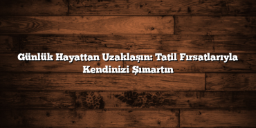 Günlük Hayattan Uzaklaşın: Tatil Fırsatlarıyla Kendinizi Şımartın