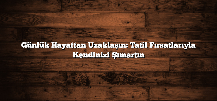 Günlük Hayattan Uzaklaşın: Tatil Fırsatlarıyla Kendinizi Şımartın