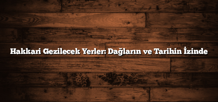 Hakkari Gezilecek Yerler: Dağların ve Tarihin İzinde