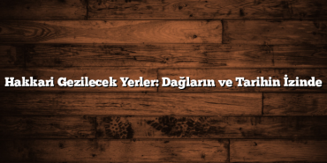 Hakkari Gezilecek Yerler: Dağların ve Tarihin İzinde