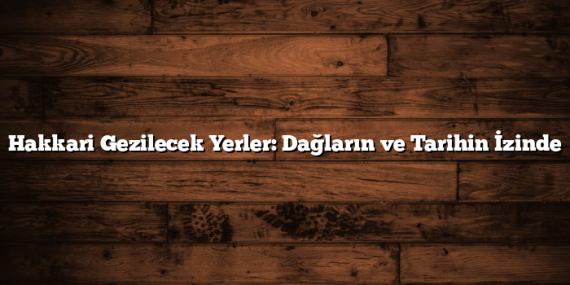 Hakkari Gezilecek Yerler: Dağların ve Tarihin İzinde