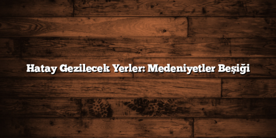 Hatay Gezilecek Yerler: Medeniyetler Beşiği