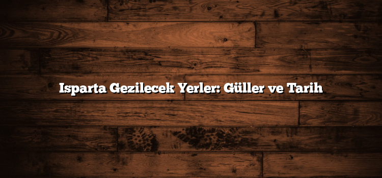 Isparta Gezilecek Yerler: Güller ve Tarih