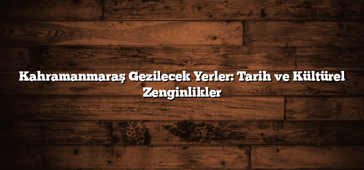 Kahramanmaraş Gezilecek Yerler: Tarih ve Kültürel Zenginlikler