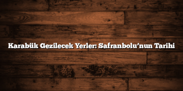Karabük Gezilecek Yerler: Safranbolu’nun Tarihi