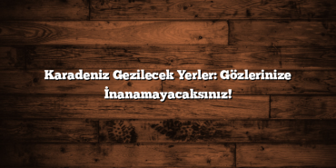 Karadeniz Gezilecek Yerler: Gözlerinize İnanamayacaksınız!