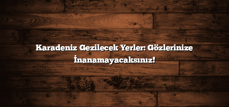 Karadeniz Gezilecek Yerler: Gözlerinize İnanamayacaksınız!