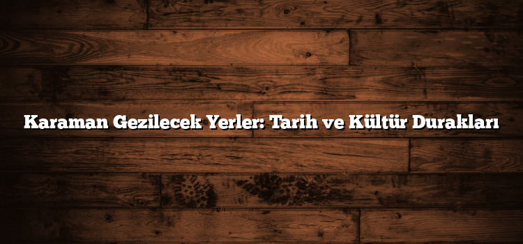 Karaman Gezilecek Yerler: Tarih ve Kültür Durakları