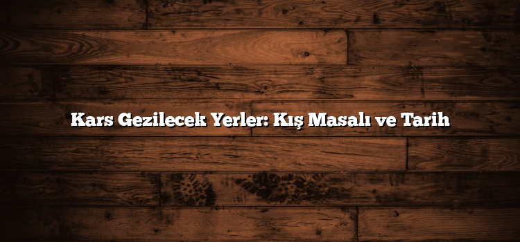 Kars Gezilecek Yerler: Kış Masalı ve Tarih